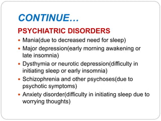 CONTINUE…
PSYCHIATRIC DISORDERS
 Mania(due to decreased need for sleep)
 Major depression(early morning awakening or
late insomnia)
 Dysthymia or neurotic depression(difficulty in
initiating sleep or early insomnia)
 Schizophrenia and other psychoses(due to
psychotic symptoms)
 Anxiety disorder(difficulty in initiating sleep due to
worrying thoughts)
 