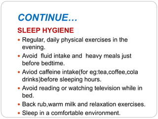 CONTINUE…
SLEEP HYGIENE
 Regular, daily physical exercises in the
evening.
 Avoid fluid intake and heavy meals just
before bedtime.
 Aviod caffeine intake(for eg:tea,coffee,cola
drinks)before sleeping hours.
 Avoid reading or watching television while in
bed.
 Back rub,warm milk and relaxation exercises.
 Sleep in a comfortable environment.
 