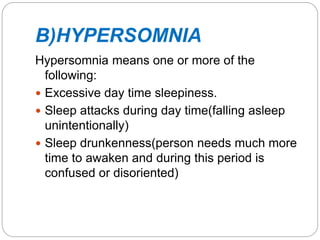 B)HYPERSOMNIA
Hypersomnia means one or more of the
following:
 Excessive day time sleepiness.
 Sleep attacks during day time(falling asleep
unintentionally)
 Sleep drunkenness(person needs much more
time to awaken and during this period is
confused or disoriented)
 
