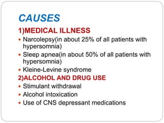 CAUSES
1)MEDICAL ILLNESS
 Narcolepsy(in about 25% of all patients with
hypersomnia)
 Sleep apnea(in about 50% of all patients with
hypersomnia)
 Kleine-Levine syndrome
2)ALCOHOL AND DRUG USE
 Stimulant withdrawal
 Alcohol intoxication
 Use of CNS depressant medications
 