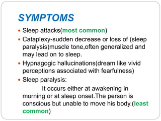 SYMPTOMS
 Sleep attacks(most common)
 Cataplexy-sudden decrease or loss of (sleep
paralysis)muscle tone,often generalized and
may lead on to sleep.
 Hypnagogic hallucinations(dream like vivid
perceptions associated with fearfulness)
 Sleep paralysis:
It occurs either at awakening in
morning or at sleep onset.The person is
conscious but unable to move his body.(least
common)
 