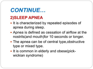 CONTINUE…
2)SLEEP APNEA
 It is characterized by repeated episodes of
apnea during sleep.
 Apnea is defined as cessation of airflow at the
nostrils(and mouth)for 10 seconds or longer.
 The apnea can be of central type,obstructive
type or mixed type.
 It is common in elderly and obese(pick-
wickian syndrome)
 