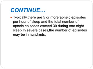 CONTINUE…
 Typically,there are 5 or more apneic episodes
per hour of sleep and the total number of
apneic episodes exceed 30 during one night
sleep.In severe cases,the number of episodes
may be in hundreds.
 