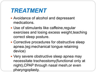TREATMENT
 Avoidance of alcohol and depressant
medications.
 Use of stimulants like caffeine,regular
exercises and losing excess weight,teaching
correct sleep posture.
 Corrective procedures for obstructive sleep
apnea.(eg:mechanical tongue retaining
device)
 Very severe obstructive sleep apnea may
necessitate tracheostomy(functional only at
night),CPAP through nasal mesh,or even
pharyngoplasty.
 