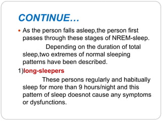 CONTINUE…
 As the person falls asleep,the person first
passes through these stages of NREM-sleep.
Depending on the duration of total
sleep,two extremes of normal sleeping
patterns have been described.
1)long-sleepers
These persons regularly and habitually
sleep for more than 9 hours/night and this
pattern of sleep doesnot cause any symptoms
or dysfunctions.
 