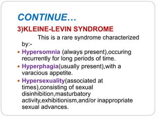 CONTINUE…
3)KLEINE-LEVIN SYNDROME
This is a rare syndrome characterized
by:-
 Hypersomnia (always present),occuring
recurrently for long periods of time.
 Hyperphagia(usually present),with a
varacious appetite.
 Hypersexuality(associated at
times),consisting of sexual
disinhibition,masturbatory
activity,exhibitionism,and/or inappropriate
sexual advances.
 