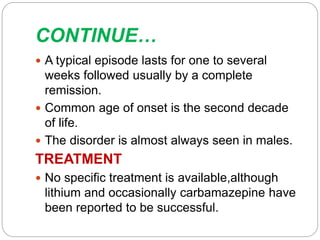 CONTINUE…
 A typical episode lasts for one to several
weeks followed usually by a complete
remission.
 Common age of onset is the second decade
of life.
 The disorder is almost always seen in males.
TREATMENT
 No specific treatment is available,although
lithium and occasionally carbamazepine have
been reported to be successful.
 