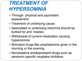 TREATMENT OF
HYPERSOMNIA
 Through physical and psychiatric
assessment.
 Treatment of underlying cause.
 Associated or underlying insomnia should be
looked for and treated.
 Withdrawal of current medication causing
hypersomnia
 Stimulant drugs like amphetamine given in the
morning or the evening.
 Nonsedative antidepressant drugs such as
serotonin specific reuptake inhibitors.
 