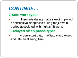 CONTINUE…
2)Shift work type:
 Insomnia during major sleeping period
or excessive sleepiness during major wake
period associated with night shift work.
3)Delayed sleep phase type:
 A persistent pattern of late sleep onset
and late awakening time.
 