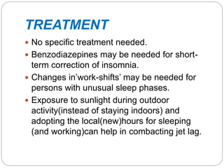 TREATMENT
 No specific treatment needed.
 Benzodiazepines may be needed for short-
term correction of insomnia.
 Changes in’work-shifts’ may be needed for
persons with unusual sleep phases.
 Exposure to sunlight during outdoor
activity(instead of staying indoors) and
adopting the local(new)hours for sleeping
(and working)can help in combacting jet lag.
 