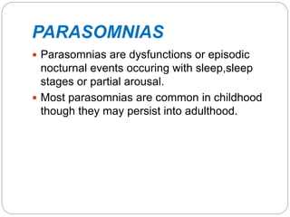 PARASOMNIAS
 Parasomnias are dysfunctions or episodic
nocturnal events occuring with sleep,sleep
stages or partial arousal.
 Most parasomnias are common in childhood
though they may persist into adulthood.
 