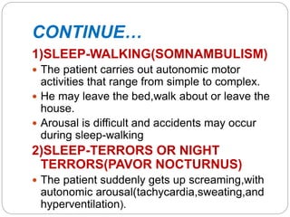 CONTINUE…
1)SLEEP-WALKING(SOMNAMBULISM)
 The patient carries out autonomic motor
activities that range from simple to complex.
 He may leave the bed,walk about or leave the
house.
 Arousal is difficult and accidents may occur
during sleep-walking
2)SLEEP-TERRORS OR NIGHT
TERRORS(PAVOR NOCTURNUS)
 The patient suddenly gets up screaming,with
autonomic arousal(tachycardia,sweating,and
hyperventilation).
 