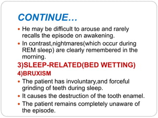 CONTINUE…
 He may be difficult to arouse and rarely
recalls the episode on awakening.
 In contrast,nightmares(which occur during
REM sleep) are clearly remembered in the
morning.
3)SLEEP-RELATED(BED WETTING)
4)BRUXISM
 The patient has involuntary,and forceful
grinding of teeth during sleep.
 It causes the destruction of the tooth enamel.
 The patient remains completely unaware of
the episode.
 