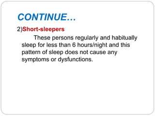 CONTINUE…
2)Short-sleepers
These persons regularly and habitually
sleep for less than 6 hours/night and this
pattern of sleep does not cause any
symptoms or dysfunctions.
 