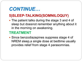 CONTINUE…
5)SLEEP-TALKING(SOMNILOQUY)
 The patient talks during the stage 3 and 4 of
sleep but doesnot remember anything about it
in the morning on awakening.
TREATMENT
 Since benzodiazepines suppress stage 4 of
NREM sleep,a single dose at bedtime usually
provides relief from stage 4 parasomnias.
 