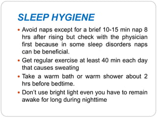 SLEEP HYGIENE
 Avoid naps except for a brief 10-15 min nap 8
hrs after rising but check with the physician
first because in some sleep disorders naps
can be beneficial.
 Get regular exercise at least 40 min each day
that causes sweating
 Take a warm bath or warm shower about 2
hrs before bedtime.
 Don’t use bright light even you have to remain
awake for long during nighttime
 