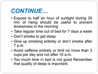CONTINUE…
 Expose to half an hour of sunlight during 30
min of rising should be useful to prevent
drowsiness in the morning
 Take regular time out of bed for 7 days a week
 Don’t smoke to get sleep
 Give up smoking entirely or don’t smoke after
7 p.m.
 Avoid caffeine entirely or limit no more than 3
cups per day and not after 10 a.m.
 Too much time in bed is not good Remember
that quality of sleep is important.
 