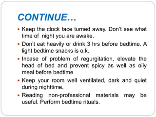 CONTINUE…
 Keep the clock face turned away. Don’t see what
time of night you are awake.
 Don’t eat heavily or drink 3 hrs before bedtime. A
light bedtime snacks is o.k.
 Incase of problem of regurgitation, elevate the
head of bed and prevent spicy as well as oily
meal before bedtime
 Keep your room well ventilated, dark and quiet
during nighttime.
 Reading non-professional materials may be
useful. Perform bedtime rituals.
 