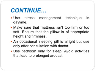 CONTINUE…
 Use stress management technique in
daytime.
 Make sure that mattress isn’t too firm or too
soft. Ensure that the pillow is of appropriate
height and firmness.
 An occasional sleeping pill is alright but use
only after consultation with doctor.
 Use bedroom only for sleep. Avoid activities
that lead to prolonged arousal.
 