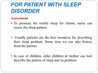 FOR PATIENT WITH SLEEP
DISORDER
Assessment
 To promote the restful sleep for clients, nurse can
assess the sleep pattern.
 Usually patients are the best resources for describing
their sleep problem. Some time we can take history
from the partner.
 In case of children, older children or mother can best
describe the pattern of sleep and its problem.
 