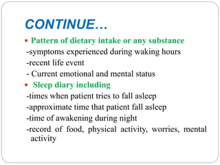 CONTINUE…
 Pattern of dietary intake or any substance
-symptoms experienced during waking hours
-recent life event
- Current emotional and mental status
 Sleep diary including
-times when patient tries to fall asleep
-approximate time that patient fall asleep
-time of awakening during night
-record of food, physical activity, worries, mental
activity
 