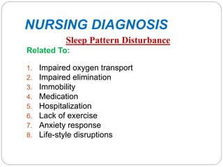 NURSING DIAGNOSIS
Sleep Pattern Disturbance
Related To:
1. Impaired oxygen transport
2. Impaired elimination
3. Immobility
4. Medication
5. Hospitalization
6. Lack of exercise
7. Anxiety response
8. Life-style disruptions
 