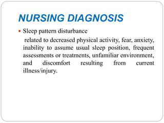 NURSING DIAGNOSIS
 Sleep pattern disturbance
related to decreased physical activity, fear, anxiety,
inability to assume usual sleep position, frequent
assessments or treatments, unfamiliar environment,
and discomfort resulting from current
illness/injury.
 