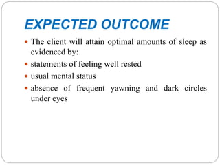 EXPECTED OUTCOME
 The client will attain optimal amounts of sleep as
evidenced by:
 statements of feeling well rested
 usual mental status
 absence of frequent yawning and dark circles
under eyes
 