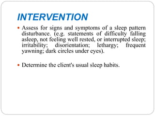INTERVENTION
 Assess for signs and symptoms of a sleep pattern
disturbance. (e.g. statements of difficulty falling
asleep, not feeling well rested, or interrupted sleep;
irritability; disorientation; lethargy; frequent
yawning; dark circles under eyes).
 Determine the client's usual sleep habits.
 