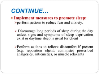 CONTINUE…
 Implement measures to promote sleep:
perform actions to reduce fear and anxiety.
 Discourage long periods of sleep during the day
unless signs and symptoms of sleep deprivation
exist or daytime sleep is usual for client
Perform actions to relieve discomfort if present
(e.g. reposition client; administer prescribed
analgesics, antiemetics, or muscle relaxants
 