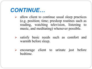 CONTINUE…
 allow client to continue usual sleep practices
(e.g. position; time; presleep routines such as
reading, watching television, listening to
music, and meditating) whenever possible.
 satisfy basic needs such as comfort and
warmth before sleep.
 encourage client to urinate just before
bedtime.
 