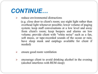 CONTINUE…
 reduce environmental distractions
(e.g. close door to client's room; use night light rather than
overhead light whenever possible; lower volume of paging
system; keep staff conversations at a low level and away
from client's room; keep beepers and alarms on low
volume; provide client with "white noise" such as a fan,
soft music, or tape-recorded sounds of the ocean or rain;
have sleep mask and earplugs available for client if
needed)
 ensure good room ventilation
 encourage client to avoid drinking alcohol in the evening
(alcohol interferes with REM sleep)
 