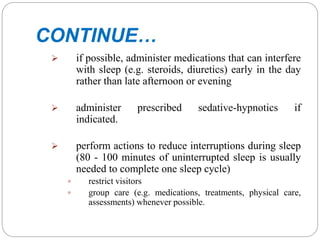 CONTINUE…
 if possible, administer medications that can interfere
with sleep (e.g. steroids, diuretics) early in the day
rather than late afternoon or evening
 administer prescribed sedative-hypnotics if
indicated.
 perform actions to reduce interruptions during sleep
(80 - 100 minutes of uninterrupted sleep is usually
needed to complete one sleep cycle)
 restrict visitors
 group care (e.g. medications, treatments, physical care,
assessments) whenever possible.
 
