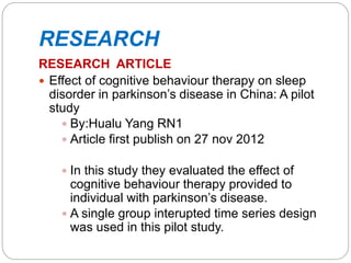 RESEARCH
RESEARCH ARTICLE
 Effect of cognitive behaviour therapy on sleep
disorder in parkinson’s disease in China: A pilot
study
 By:Hualu Yang RN1
 Article first publish on 27 nov 2012
 In this study they evaluated the effect of
cognitive behaviour therapy provided to
individual with parkinson’s disease.
 A single group interupted time series design
was used in this pilot study.
 