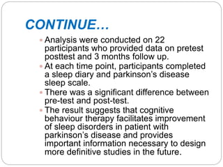 CONTINUE…
 Analysis were conducted on 22
participants who provided data on pretest
posttest and 3 months follow up.
 At each time point, participants completed
a sleep diary and parkinson’s disease
sleep scale.
 There was a significant difference between
pre-test and post-test.
 The result suggests that cognitive
behaviour therapy facilitates improvement
of sleep disorders in patient with
parkinson’s disease and provides
important information necessary to design
more definitive studies in the future.
 