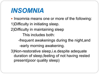 INSOMNIA
 Insomnia means one or more of the following:
1)Difficulty in initiating sleep.
2)Difficulty in maintaining sleep
This includes both:
-frequent awakenings during the night,and
-early morning awakening.
3)Non-restorative sleep,i.e.despite adequate
duration of sleep,feeling of not having rested
present(poor quality sleep)
 