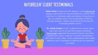 Meher Sarid: Diagnosed with dengue, I took NatureLeaf
Papaya Leaf Extract as recommended by a friend. After
starting it on Saturday night and taking it three times a
day, my platelet count rose dramatically to 197k by
Monday evening. I highly recommend this extract for
increasing platelet counts.
Mr. Ashok Kumar: At 50, I suffered from severe lower
back pain due to my job that requires standing.
NatureLeaf suggested Glucosamine SuperX and other
supplements, which I took for 3 months. Remarkably, I
felt better in just 3 days. These supplements were highly
effective, and I'm grateful to NatureLeaf for restoring
my health.
NATURELEAF CLIENT TESTIMONIALS
 