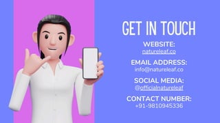 GET IN TOUCH
SOCIAL MEDIA:
@officialnatureleaf
CONTACT NUMBER:
+91-9810945336
WEBSITE:
natureleaf.co
EMAIL ADDRESS:
info@natureleaf.co
 