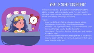 Sleep disorders are a group of conditions that affect the
ability to sleep well on a regular basis. They can result in
disturbances to normal sleep patterns, leading to issues with
health, well-being, and daily functioning.
WHAT IS SLEEP DISORDER?
Types:
Insomnia: Difficulty falling asleep or staying asleep.
Sleep Apnea: Interrupted breathing during sleep.
Restless Legs Syndrome (RLS): An uncontrollable urge
to move the legs, usually due to discomfort.
Narcolepsy: Excessive daytime sleepiness and sudden
attacks of sleep.
Circadian Rhythm Disorders: Misalignment of the body's
internal clock with the environment, such as in shift work
sleep disorder or jet lag.
 