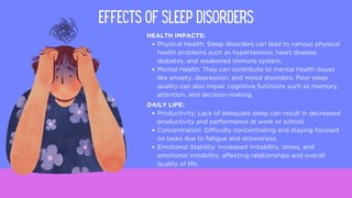 HEALTH IMPACTS:
Physical Health: Sleep disorders can lead to various physical
health problems such as hypertension, heart disease,
diabetes, and weakened immune system.
Mental Health: They can contribute to mental health issues
like anxiety, depression, and mood disorders. Poor sleep
quality can also impair cognitive functions such as memory,
attention, and decision-making.
Effects of Sleep Disorders
DAILY LIFE:
Productivity: Lack of adequate sleep can result in decreased
productivity and performance at work or school.
Concentration: Difficulty concentrating and staying focused
on tasks due to fatigue and drowsiness.
Emotional Stability: Increased irritability, stress, and
emotional instability, affecting relationships and overall
quality of life.
 