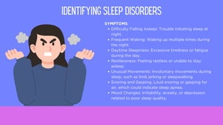 SYMPTOMS:
Difficulty Falling Asleep: Trouble initiating sleep at
night.
Frequent Waking: Waking up multiple times during
the night.
Daytime Sleepiness: Excessive tiredness or fatigue
during the day.
Restlessness: Feeling restless or unable to stay
asleep.
Unusual Movements: Involuntary movements during
sleep, such as limb jerking or sleepwalking.
Snoring and Gasping: Loud snoring or gasping for
air, which could indicate sleep apnea.
Mood Changes: Irritability, anxiety, or depression
related to poor sleep quality.
IDENTIFYING SLEEP DISORDERS
 