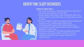 WHEN TO SEEK HELP:
Persistent Symptoms: If symptoms persist for more than a
few weeks and interfere with daily life.
Severe Impact: When sleep issues significantly affect your
physical health, mental well-being, or performance at work
or school.
Risk of Accidents: If daytime sleepiness leads to dangerous
situations, such as falling asleep while driving.
Underlying Health Issues: When sleep problems are
accompanied by other health issues like heart problems,
diabetes, or chronic pain.
Professional Diagnosis: If self-help strategies and lifestyle
changes do not improve sleep, it's time to consult a
healthcare professional for a proper diagnosis and
treatment plan.
IDENTIFYING SLEEP DISORDERS
 