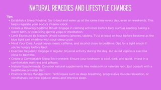 Tips:
Establish a Sleep Routine: Go to bed and wake up at the same time every day, even on weekends. This
helps regulate your body's internal clock.
Create a Relaxing Bedtime Ritual: Engage in calming activities before bed, such as reading, taking a
warm bath, or practicing gentle yoga or meditation.
Limit Exposure to Screens: Avoid screens (phones, tablets, TVs) at least an hour before bedtime as the
blue light can interfere with your sleep cycle.
Mind Your Diet: Avoid heavy meals, caffeine, and alcohol close to bedtime. Opt for a light snack if
you're hungry before bed.
Exercise Regularly: Engage in regular physical activity during the day, but avoid vigorous exercise
close to bedtime.
Create a Comfortable Sleep Environment: Ensure your bedroom is cool, dark, and quiet. Invest in a
comfortable mattress and pillows.
Natural Supplements: Consider natural supplements like melatonin or valerian root, but consult with a
healthcare provider first.
Practice Stress Management: Techniques such as deep breathing, progressive muscle relaxation, or
mindfulness can help reduce stress and improve sleep.
NATURAL REMEDIES AND LIFESTYLE CHANGES
 