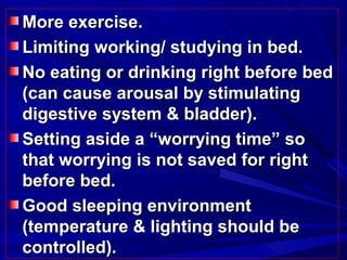 More exercise.More exercise.
Limiting working/ studying in bed.Limiting working/ studying in bed.
No eating or drinking right before bedNo eating or drinking right before bed
(can cause arousal by stimulating(can cause arousal by stimulating
digestive system & bladder).digestive system & bladder).
Setting aside a “worrying time” soSetting aside a “worrying time” so
that worrying is not saved for rightthat worrying is not saved for right
before bed.before bed.
Good sleeping environmentGood sleeping environment
(temperature & lighting should be(temperature & lighting should be
controlled).controlled).
 