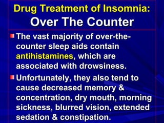 Drug Treatment of Insomnia:Drug Treatment of Insomnia:
Over The CounterOver The Counter
The vast majority of over-the-The vast majority of over-the-
counter sleep aids containcounter sleep aids contain
antihistaminesantihistamines, which are, which are
associated with drowsiness.associated with drowsiness.
Unfortunately, they also tend toUnfortunately, they also tend to
cause decreased memory &cause decreased memory &
concentration, dry mouth, morningconcentration, dry mouth, morning
sickness, blurred vision, extendedsickness, blurred vision, extended
sedation & constipation.sedation & constipation.
 