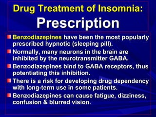 Drug Treatment of Insomnia:Drug Treatment of Insomnia:
PrescriptionPrescription
BenzodiazepinesBenzodiazepines have been the most popularlyhave been the most popularly
prescribed hypnotic (sleeping pill).prescribed hypnotic (sleeping pill).
Normally, many neurons in the brain areNormally, many neurons in the brain are
inhibited by the neurotransmitter GABA.inhibited by the neurotransmitter GABA.
Benzodiazepines bind to GABA receptors, thusBenzodiazepines bind to GABA receptors, thus
potentiating this inhibition.potentiating this inhibition.
There is a risk for developing drug dependencyThere is a risk for developing drug dependency
with long-term use in some patients.with long-term use in some patients.
Benzodiazepines can cause fatigue, dizziness,Benzodiazepines can cause fatigue, dizziness,
confusion & blurred vision.confusion & blurred vision.
 