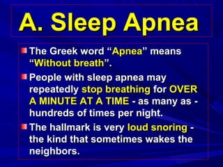 A. Sleep ApneaA. Sleep Apnea
The Greek word “The Greek word “ApneaApnea” means” means
““Without breathWithout breath”.”.
People with sleep apnea mayPeople with sleep apnea may
repeatedlyrepeatedly stop breathingstop breathing forfor OVEROVER
A MINUTE AT A TIMEA MINUTE AT A TIME - as many as -- as many as -
hundreds of times per night.hundreds of times per night.
The hallmark is veryThe hallmark is very loud snoringloud snoring --
the kind that sometimes wakes thethe kind that sometimes wakes the
neighbors.neighbors.
 