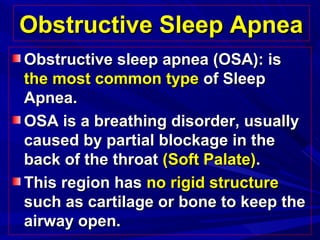 Obstructive Sleep ApneaObstructive Sleep Apnea
Obstructive sleep apnea (OSA): isObstructive sleep apnea (OSA): is
the most common typethe most common type of Sleepof Sleep
Apnea.Apnea.
OSA is a breathing disorder, usuallyOSA is a breathing disorder, usually
caused by partial blockage in thecaused by partial blockage in the
back of the throatback of the throat (Soft Palate)(Soft Palate)..
This region hasThis region has no rigid structureno rigid structure
such as cartilage or bone to keep thesuch as cartilage or bone to keep the
airway open.airway open.
 