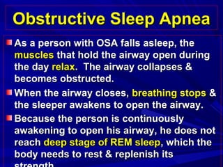 Obstructive Sleep ApneaObstructive Sleep Apnea
As a person with OSA falls asleep, theAs a person with OSA falls asleep, the
musclesmuscles that hold the airway open duringthat hold the airway open during
the daythe day relaxrelax. The airway collapses &. The airway collapses &
becomes obstructed.becomes obstructed.
When the airway closes,When the airway closes, breathing stopsbreathing stops &&
the sleeper awakens to open the airway.the sleeper awakens to open the airway.
Because the person is continuouslyBecause the person is continuously
awakening to open his airway, he does notawakening to open his airway, he does not
reachreach deep stage of REM sleepdeep stage of REM sleep, which the, which the
body needs to rest & replenish itsbody needs to rest & replenish its
 