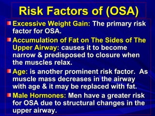 Risk Factors of (OSA)Risk Factors of (OSA)
Excessive Weight Gain:Excessive Weight Gain: The primary riskThe primary risk
factor for OSA.factor for OSA.
Accumulation of Fat on The Sides of TheAccumulation of Fat on The Sides of The
Upper Airway:Upper Airway: causes it to becomecauses it to become
narrow & predisposed to closure whennarrow & predisposed to closure when
the muscles relax.the muscles relax.
Age:Age: is another prominent risk factor. Asis another prominent risk factor. As
muscle mass decreases in the airwaymuscle mass decreases in the airway
with age & it may be replaced with fat.with age & it may be replaced with fat.
MaleMale Hormones:Hormones: Men have a greater riskMen have a greater risk
for OSA due to structural changes in thefor OSA due to structural changes in the
upper airway.upper airway.
 